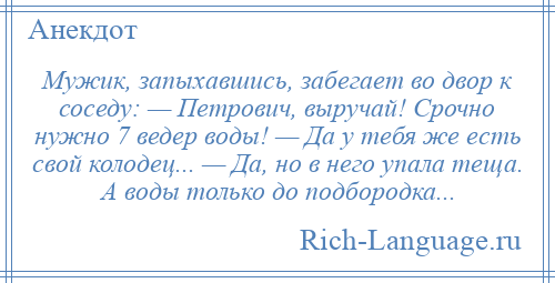 
    Мужик, запыхавшись, забегает во двор к соседу: — Петрович, выручай! Срочно нужно 7 ведер воды! — Да у тебя же есть свой колодец... — Да, но в него упала теща. А воды только до подбородка...