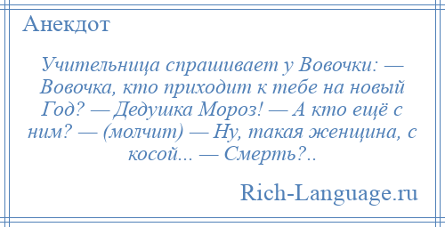 
    Учительница спрашивает у Вовочки: — Вовочка, кто приходит к тебе на новый Год? — Дедушка Мороз! — А кто ещё с ним? — (молчит) — Ну, такая женщина, с косой... — Смерть?..