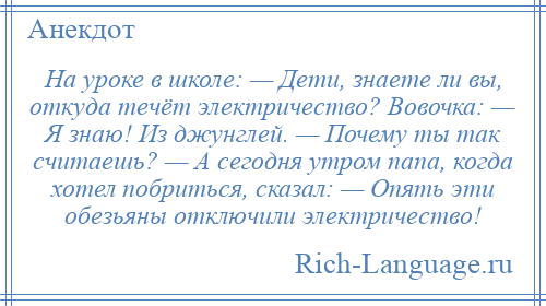 
    На уроке в школе: — Дети, знаете ли вы, откуда течёт электричество? Вовочка: — Я знаю! Из джунглей. — Почему ты так считаешь? — А сегодня утром папа, когда хотел побриться, сказал: — Опять эти обезьяны отключили электричество!