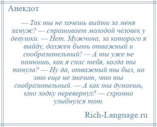 
    — Так ты не хочешь выйти за меня замуж? — спрашивает молодой человек у девушки. — Нет. Мужчина, за которого я выйду, должен быть отважный и сообразительный! — А ты уже не помнишь, как я спас тебя, когда ты тонула? — Ну да, отважный ты был, но это еще не значит, что ты сообразительный. — А как ты думаешь, кто лодку перевернул? — скромно улыбнулся тот.