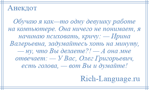 
    Обучаю я как—то одну девушку работе на компьютере. Она ничего не понимает, я начинаю психовать, кричу: — Ирина Валерьевна, задумайтесь хоть на минуту, — ну, что Вы делаете?! — А она мне отвечает: — У Вас, Олег Григорьевич, есть голова, — вот Вы и думайте!