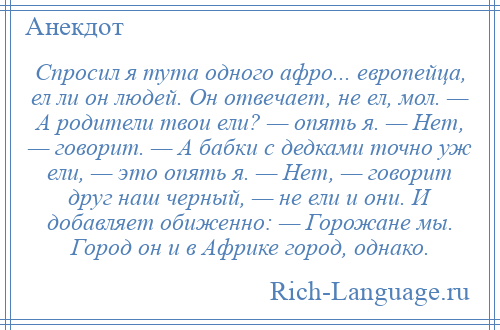 
    Спросил я тута одного афро... европейца, ел ли он людей. Он отвечает, не ел, мол. — А родители твои ели? — опять я. — Нет, — говорит. — А бабки с дедками точно уж ели, — это опять я. — Нет, — говорит друг наш черный, — не ели и они. И добавляет обиженно: — Горожане мы. Город он и в Африке город, однако.