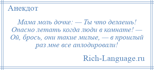 
    Мама моль дочке: — Ты что делаешь! Опасно летать когда люди в комнате! — Ой, брось, они такие милые, — в прошлый раз мне все аплодировали!