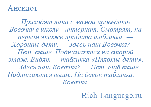 
    Приходят папа с мамой проведать Вовочку в школу—интернат. Смотрят, на первом этаже прибита табличка: — Хорошие дети. — Здесь наш Вовочка? — Нет, выше. Поднимаются на второй этаж. Видят — табличка «Пплохие дети». — Здесь наш Вовочка? — Нет, ещё выше. Поднимаются выше. На двери табличка: — Вовочка.