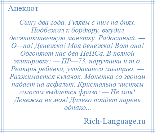 
    Сыну два года. Гуляем с ним на днях. Подбежал к бордюру, выудил десятикопеечную монетку. Радостный. — О—па! Денежка! Моя денежка! Вот она! Обгоняют нас два ПеПСа. В полной экипировке: — ПР—73, наручники и т.д. Реакция ребёнка, увидавшего милицию: — Разжимается кулачок. Монетка со звоном падает на асфальт. Кристально чистым голосом выдается фраза: — Не моя! Денежка не моя! Далеко пойдет парень однако...