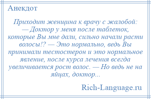 
    Приходит женщина к врачу с жалобой: — Доктор у меня после таблеток, которые Вы мне дали, сильно начали расти волосы!? — Это нормально, ведь Вы принимали тестостерон и это нормальное явление, после курса лечения всегда увеличивается рост волос. — Но ведь не на яйцах, доктор...