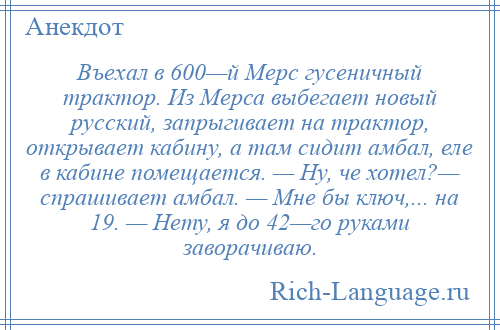 
    Въехал в 600—й Мерс гусеничный трактор. Из Мерса выбегает новый русский, запрыгивает на трактор, открывает кабину, а там сидит амбал, еле в кабине помещается. — Ну, че хотел?— спрашивает амбал. — Мне бы ключ,... на 19. — Нету, я до 42—го руками заворачиваю.