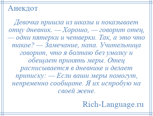 
    Девочка пришла из школы и показывает отцу дневник. — Хорошо, — говорит отец, — одни пятерки и четверки. Так, а это что такое? — Замечание, папа. Учительница говорит, что я болтаю без умолку и обещает принять меры. Отец расписывается в дневнике и делает приписку: — Если ваши меры помогут, непременно сообщите. Я их испробую на своей жене.