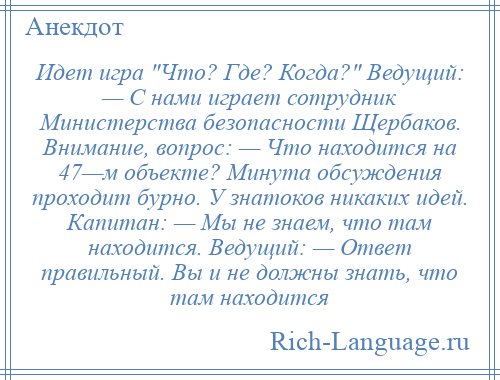 
    Идет игра Что? Где? Когда? Ведущий: — С нами играет сотрудник Министерства безопасности Щербаков. Внимание, вопрос: — Что находится на 47—м объекте? Минута обсуждения проходит бурно. У знатоков никаких идей. Капитан: — Мы не знаем, что там находится. Ведущий: — Ответ правильный. Вы и не должны знать, что там находится