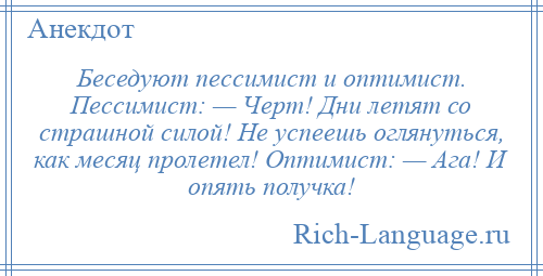 
    Беседуют пессимист и оптимист. Пессимист: — Черт! Дни летят со страшной силой! Не успеешь оглянуться, как месяц пролетел! Оптимист: — Ага! И опять получка!