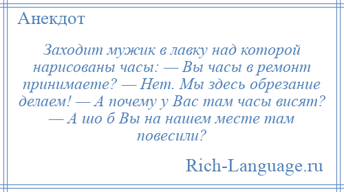 
    Заходит мужик в лавку над которой нарисованы часы: — Вы часы в ремонт принимаете? — Нет. Мы здесь обрезание делаем! — А почему у Вас там часы висят? — А шо б Вы на нашем месте там повесили?