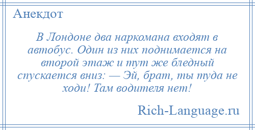 
    В Лондоне два наркомана входят в автобус. Один из них поднимается на второй этаж и тут же бледный спускается вниз: — Эй, брат, ты туда не ходи! Там водителя нет!