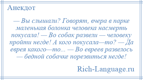 
    — Вы слышали? Говорят, вчера в парке маленькая болонка человека насмерть покусала! — Во собак развели — человеку пройти негде! А кого покусала—то? — Да еврея какого—то... — Во евреев развелось — бедной собачке порезвиться негде!