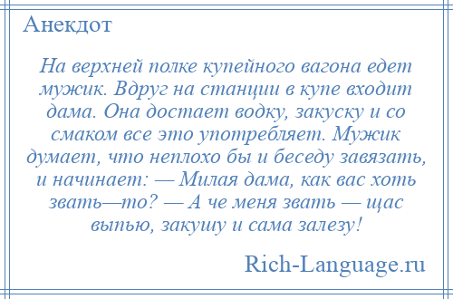 
    На верхней полке купейного вагона едет мужик. Вдруг на станции в купе входит дама. Она достает водку, закуску и со смаком все это употребляет. Мужик думает, что неплохо бы и беседу завязать, и начинает: — Милая дама, как вас хоть звать—то? — А че меня звать — щас выпью, закушу и сама залезу!