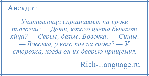 
    Учительница спрашивает на уроке биологии: — Дети, какого цвета бывают яйца? — Серые, белые. Вовочка: — Синие. — Вовочка, у кого ты их видел? — У сторожа, когда он их дверью прищемил.