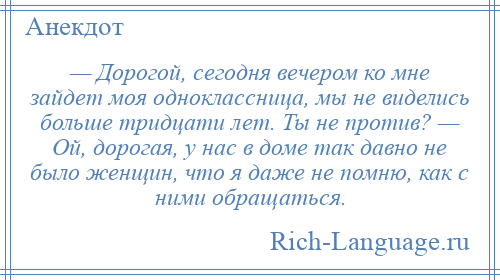 
    — Дорогой, сегодня вечером ко мне зайдет моя одноклассница, мы не виделись больше тридцати лет. Ты не против? — Ой, дорогая, у нас в доме так давно не было женщин, что я даже не помню, как с ними обращаться.