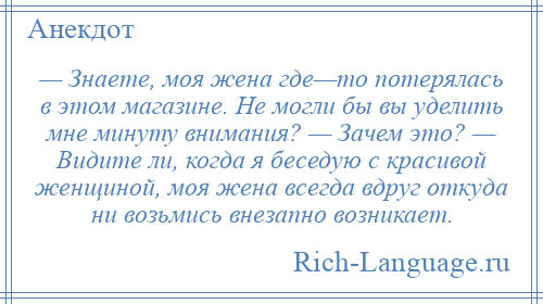 
    — Знаете, моя жена где—то потерялась в этом магазине. Не могли бы вы уделить мне минуту внимания? — Зачем это? — Видите ли, когда я беседую с красивой женщиной, моя жена всегда вдруг откуда ни возьмись внезапно возникает.