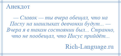 
    — Славок — ты вчера обещал, что на Пасху на шашлыках девчонки будут... — Вчера я в таком состоянии был... Странно, что не пообещал, что Иисус прийдёт...