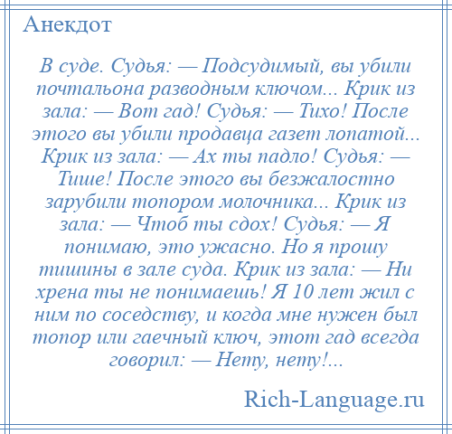 
    В суде. Судья: — Подсудимый, вы убили почтальона разводным ключом... Крик из зала: — Вот гад! Судья: — Тихо! После этого вы убили продавца газет лопатой... Крик из зала: — Ах ты падло! Судья: — Тише! После этого вы безжалостно зарубили топором молочника... Крик из зала: — Чтоб ты сдох! Судья: — Я понимаю, это ужасно. Но я прошу тишины в зале суда. Крик из зала: — Ни хрена ты не понимаешь! Я 10 лет жил с ним по соседству, и когда мне нужен был топор или гаечный ключ, этот гад всегда говорил: — Нету, нету!...