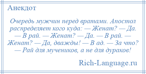 
    Очередь мужчин перед вратами. Апостол распределяет кого куда: — Женат? — Да. — В рай. — Женат? — Да. — В рай. — Женат? — Да, дважды! — В ад. — За что? — Рай для мучеников, а не для дураков!