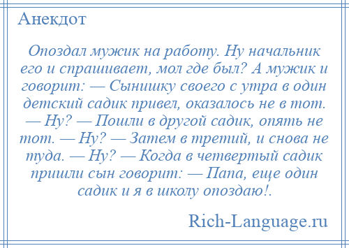 
    Опоздал мужик на работу. Ну начальник его и спрашивает, мол где был? А мужик и говорит: — Сынишку своего с утра в один детский садик привел, оказалось не в тот. — Ну? — Пошли в другой садик, опять не тот. — Ну? — Затем в третий, и снова не туда. — Ну? — Когда в четвертый садик пришли сын говорит: — Папа, еще один садик и я в школу опоздаю!.