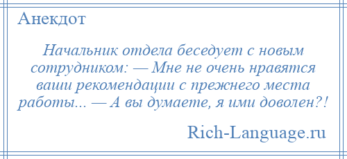 
    Начальник отдела беседует с новым сотрудником: — Мне не очень нравятся ваши рекомендации с прежнего места работы... — А вы думаете, я ими доволен?!