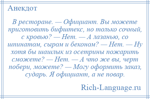 
    В ресторане. — Официант. Вы можете приготовить бифштекс, но только сочный, с кровью? — Нет. — А лазанью, со шпинатом, сыром и беконом? — Нет. — Ну хотя бы шашлык из осетрины пожарить сможете? — Нет. — А что же вы, черт побери, можете? — Могу оформить заказ, сударь. Я официант, а не повар.