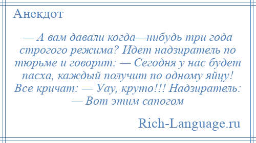 
    — А вам давали когда—нибудь три года строгого режима? Идет надзиратель по тюрьме и говорит: — Cегодня у нас будет пасха, каждый получит по одному яйцу! Все кричат: — Уау, круто!!! Надзиратель: — Вот этим сапогом