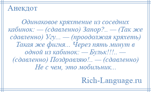 
    Одинаковое кряхтение из соседних кабинок: — (сдавленно) Запор?.. — (Так же сдавленно) Угу... — (проодолжая кряхеть) Такая же фигня... Через пять минут в одной из кабинок: — Бульк!!!.. — (сдавленно) Поздравляю!.. — (сдавленно) Не с чем, это мобильник...