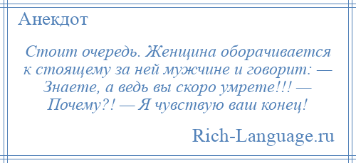 
    Стоит очередь. Женщина оборачивается к стоящему за ней мужчине и говорит: — Знаете, а ведь вы скоро умрете!!! — Почему?! — Я чувствую ваш конец!