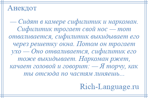 
    — Сидят в камере сифилитик и наркоман. Сифилитик трогает свой нос — тот отваливается, сифилитик выкидывает его через решетку окна. Потом он трогает ухо — Оно отваливается, сифилитик его тоже выкидывает. Наркоман ржет, качает головой и говорит: — Я торчу, как ты отсюда по частям линяешь...