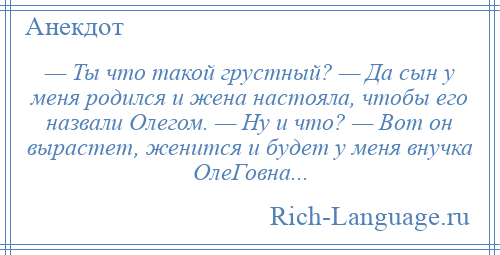 
    — Ты что такой грустный? — Да сын у меня родился и жена настояла, чтобы его назвали Олегом. — Ну и что? — Вот он вырастет, женится и будет у меня внучка ОлеГовна...