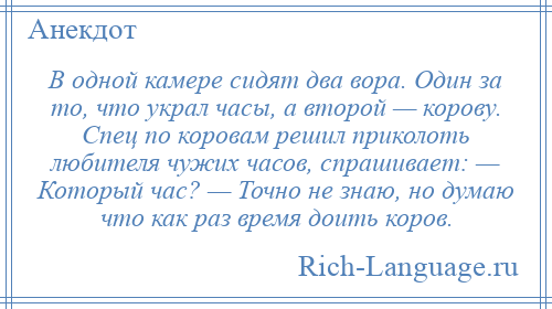 
    В одной камере сидят два вора. Один за то, что украл часы, а второй — корову. Спец по коровам решил приколоть любителя чужих часов, спрашивает: — Который час? — Точно не знаю, но думаю что как раз время доить коров.