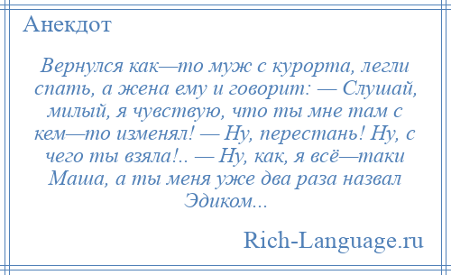 
    Вернулся как—то муж с курорта, легли спать, а жена ему и говорит: — Слушай, милый, я чувствую, что ты мне там с кем—то изменял! — Ну, перестань! Ну, с чего ты взяла!.. — Ну, как, я всё—таки Маша, а ты меня уже два раза назвал Эдиком...