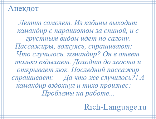 
    Летит самолет. Из кабины выходит командир с парашютом за спиной, и с грустным видом идет по салону. Пассажиры, волнуясь, спрашивают: — Что случилось, командир? Он в ответ только вздыхает. Доходит до хвоста и открывает люк. Последний пассажир спрашивает: — Да что же случилось?! А командир вздохнул и тихо произнес: — Проблемы на работе...