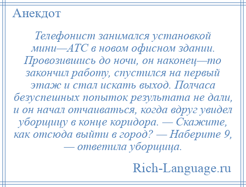 
    Телефонист занимался установкой мини—АТС в новом офисном здании. Провозившись до ночи, он наконец—то закончил работу, спустился на первый этаж и стал искать выход. Полчаса безуспешных попыток результата не дали, и он начал отчаиваться, когда вдруг увидел уборщицу в конце коридора. — Скажите, как отсюда выйти в город? — Наберите 9, — ответила уборщица.