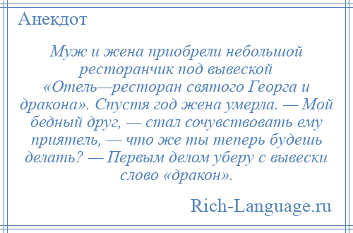 
    Муж и жена приобрели небольшой ресторанчик под вывеской «Отель—ресторан святого Георга и дракона». Спустя год жена умерла. — Мой бедный друг, — стал сочувствовать ему приятель, — что же ты теперь будешь делать? — Первым делом уберу с вывески слово «дракон».