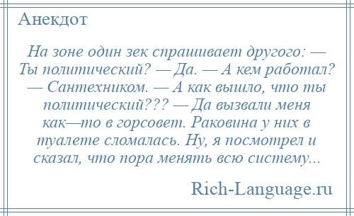 
    На зоне один зек спрашивает другого: — Ты политический? — Да. — А кем работал? — Сантехником. — А как вышло, что ты политический??? — Да вызвали меня как—то в горсовет. Раковина у них в туалете сломалась. Ну, я посмотрел и сказал, что пора менять всю систему...