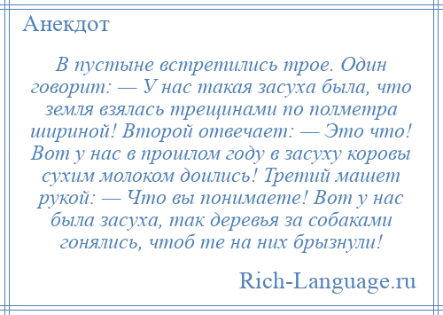 
    В пустыне встретились трое. Один говорит: — У нас такая засуха была, что земля взялась трещинами по полметра шириной! Второй отвечает: — Это что! Вот у нас в прошлом году в засуху коровы сухим молоком доились! Третий машет рукой: — Что вы понимаете! Вот у нас была засуха, так деревья за собаками гонялись, чтоб те на них брызнули!