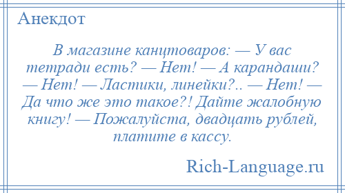 
    В магазине канцтоваров: — У вас тетради есть? — Нет! — А карандаши? — Нет! — Ластики, линейки?.. — Нет! — Да что же это такое?! Дайте жалобную книгу! — Пожалуйста, двадцать рублей, платите в кассу.