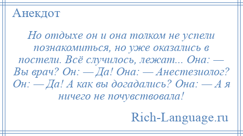
    Но отдыхе он и она толком не успели познакомиться, но уже оказались в постели. Всё случилось, лежат... Она: — Вы врач? Он: — Да! Она: — Анестезиолог? Он: — Да! А как вы догадались? Она: — А я ничего не почувствовала!