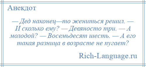 
    — Дед наконец—то жениться решил. — И сколько ему? — Девяносто три. — А молодой? — Восемьдесят шесть. — А его такая разница в возрасте не пугает?