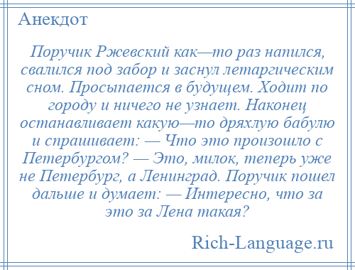 
    Поручик Ржевский как—то раз напился, свалился под забор и заснул летаргическим сном. Просыпается в будущем. Ходит по городу и ничего не узнает. Наконец останавливает какую—то дряхлую бабулю и спрашивает: — Что это произошло с Петербургом? — Это, милок, теперь уже не Петербург, а Ленинград. Поручик пошел дальше и думает: — Интересно, что за это за Лена такая?