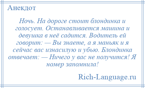 
    Ночь. На дороге стоит блондинка и голосует. Останавливается машина и девушка в неё садится. Водитель ей говорит: — Вы знаете, а я маньяк и я сейчас вас изнасилую и убью. Блондинка отвечает: — Ничего у вас не получится! Я номер запомнила!