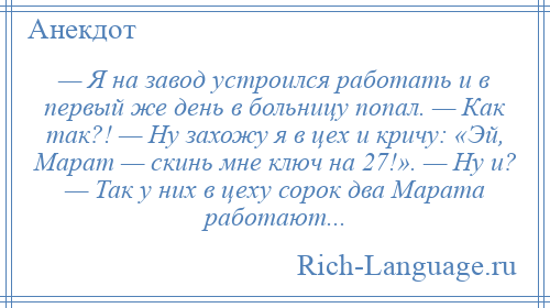 
    — Я на завод устроился работать и в первый же день в больницу попал. — Как так?! — Ну захожу я в цех и кричу: «Эй, Марат — скинь мне ключ на 27!». — Ну и? — Так у них в цеху сорок два Марата работают...