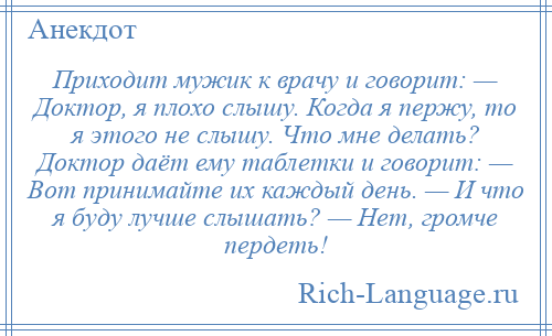 
    Приходит мужик к врачу и говорит: — Доктор, я плохо слышу. Когда я пержу, то я этого не слышу. Что мне делать? Доктор даёт ему таблетки и говорит: — Вот принимайте их каждый день. — И что я буду лучше слышать? — Нет, громче пердеть!