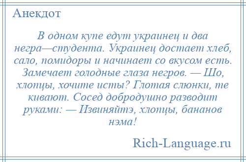 
    В одном купе едут украинец и два негра—студента. Украинец достает хлеб, сало, помидоры и начинает со вкусом есть. Замечает голодные глаза негров. — Шо, хлопцы, хочите исты? Глотая слюнки, те кивают. Сосед добродушно разводит руками: — Извиняйтэ, хлопцы, бананов нэма!