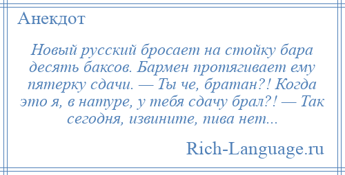 
    Новый русский бросает на стойку бара десять баксов. Бармен протягивает ему пятерку сдачи. — Ты че, братан?! Когда это я, в натуре, у тебя сдачу брал?! — Так сегодня, извините, пива нет...