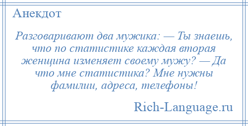 
    Разговаривают два мужика: — Ты знаешь, что по статистике каждая вторая женщина изменяет своему мужу? — Да что мне статистика? Мне нужны фамилии, адреса, телефоны!
