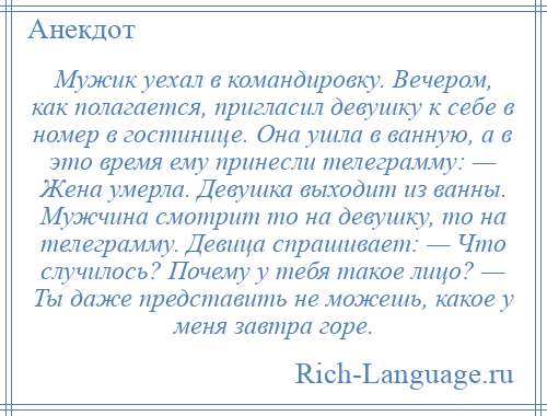 
    Мужик уехал в командировку. Вечером, как полагается, пригласил девушку к себе в номер в гостинице. Она ушла в ванную, а в это время ему принесли телеграмму: — Жена умерла. Девушка выходит из ванны. Мужчина смотрит то на девушку, то на телеграмму. Девица спрашивает: — Что случилось? Почему у тебя такое лицо? — Ты даже представить не можешь, какое у меня завтра горе.